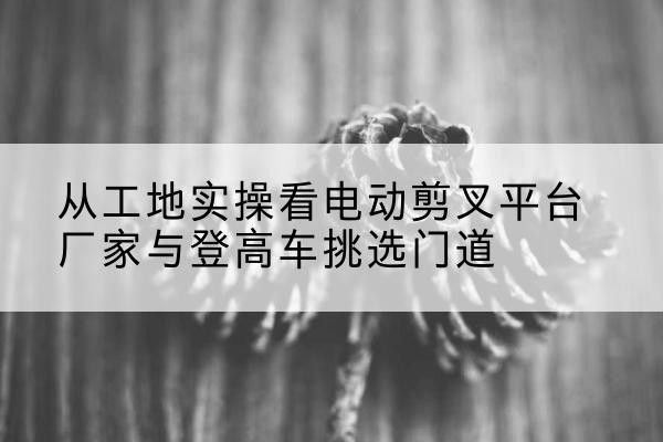 兴业电动剪叉升降平台厂家-从工地实操看电动剪叉平台厂家与登高车挑选门道