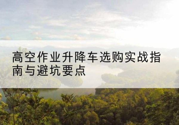 兴业升降车怎么选-高空作业升降车选购实战指南与避坑要点